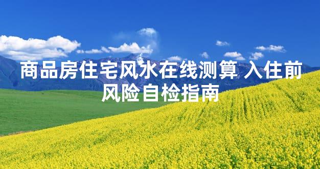 商品房住宅风水在线测算 入住前风险自检指南